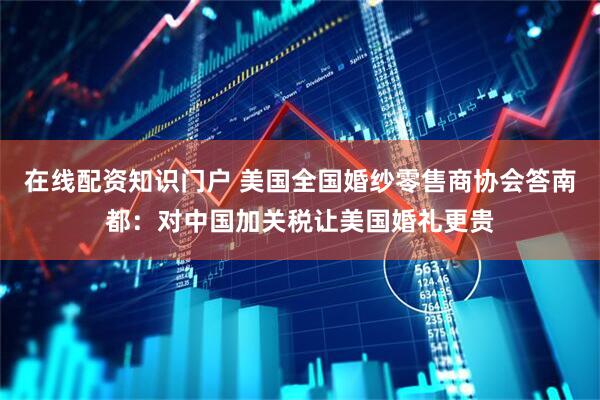 在线配资知识门户 美国全国婚纱零售商协会答南都：对中国加关税让美国婚礼更贵