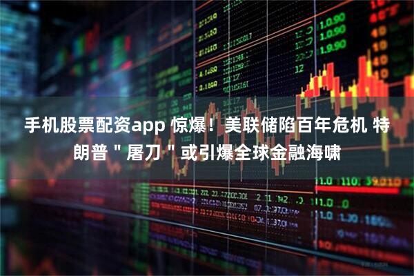 手机股票配资app 惊爆！美联储陷百年危机 特朗普＂屠刀＂或引爆全球金融海啸
