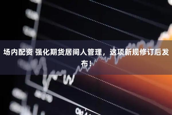 场内配资 强化期货居间人管理，这项新规修订后发布！