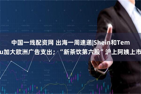 中国一线配资网 出海一周速递|Shein和Temu加大欧洲广告支出；“新茶饮第六股”沪上阿姨上市