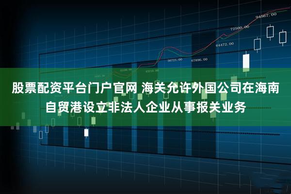 股票配资平台门户官网 海关允许外国公司在海南自贸港设立非法人企业从事报关业务