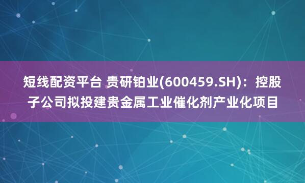 短线配资平台 贵研铂业(600459.SH)：控股子公司拟投建贵金属工业催化剂产业化项目