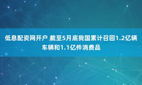 低息配资网开户 截至5月底我国累计召回1.2亿辆车辆和1.1亿件消费品