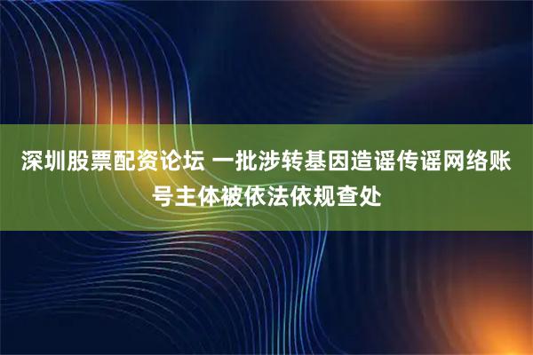 深圳股票配资论坛 一批涉转基因造谣传谣网络账号主体被依法依规查处