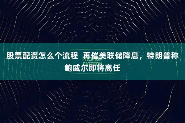 股票配资怎么个流程  再催美联储降息，特朗普称鲍威尔即将离任