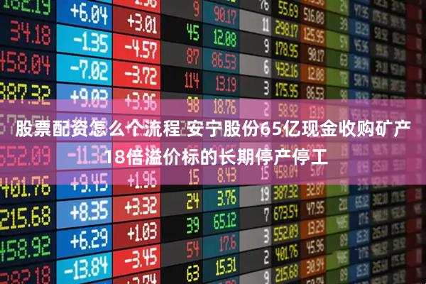股票配资怎么个流程 安宁股份65亿现金收购矿产 18倍溢价标的长期停产停工