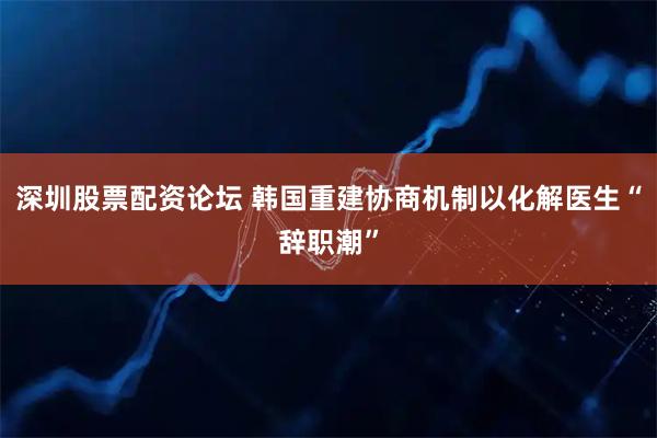 深圳股票配资论坛 韩国重建协商机制以化解医生“辞职潮”