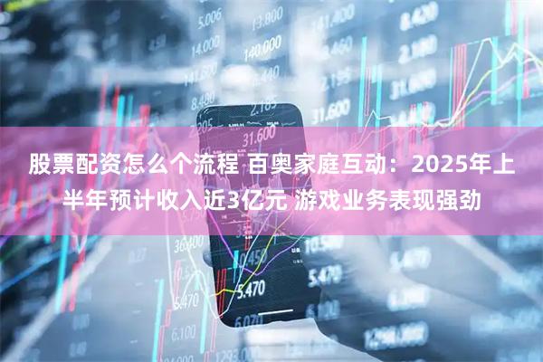 股票配资怎么个流程 百奥家庭互动：2025年上半年预计收入近3亿元 游戏业务表现强劲