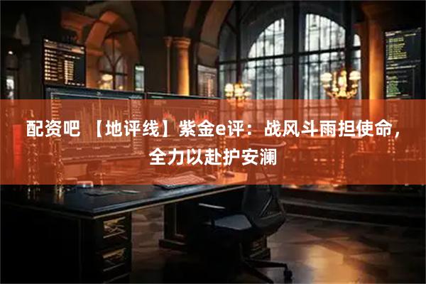 配资吧 【地评线】紫金e评：战风斗雨担使命，全力以赴护安澜