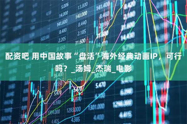 配资吧 用中国故事“盘活”海外经典动画IP，可行吗？_汤姆_杰瑞_电影