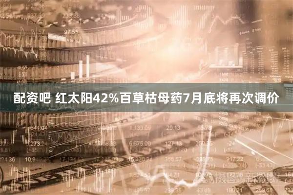配资吧 红太阳42%百草枯母药7月底将再次调价
