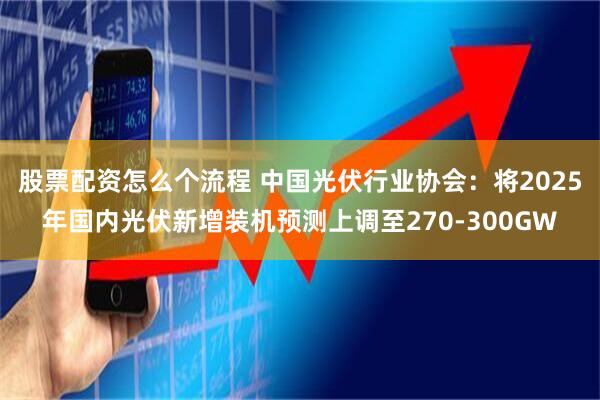 股票配资怎么个流程 中国光伏行业协会：将2025年国内光伏新增装机预测上调至270-300GW