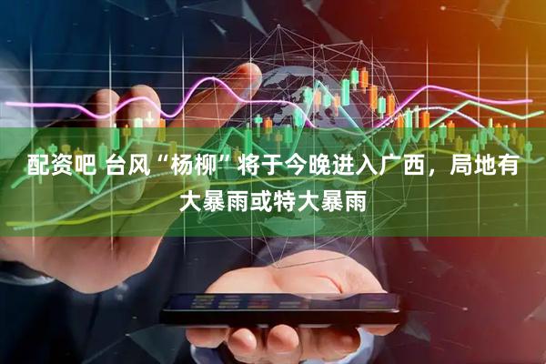 配资吧 台风“杨柳”将于今晚进入广西，局地有大暴雨或特大暴雨