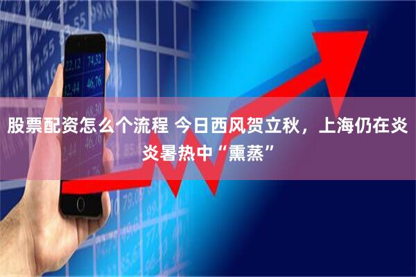 股票配资怎么个流程 今日西风贺立秋，上海仍在炎炎暑热中“熏蒸”