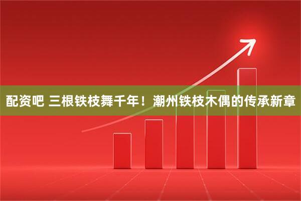 配资吧 三根铁枝舞千年！潮州铁枝木偶的传承新章