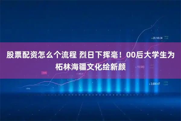 股票配资怎么个流程 烈日下挥毫！00后大学生为柘林海疆文化绘新颜