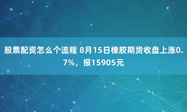 股票配资怎么个流程 8月15日橡胶期货收盘上涨0.7%，报15905元