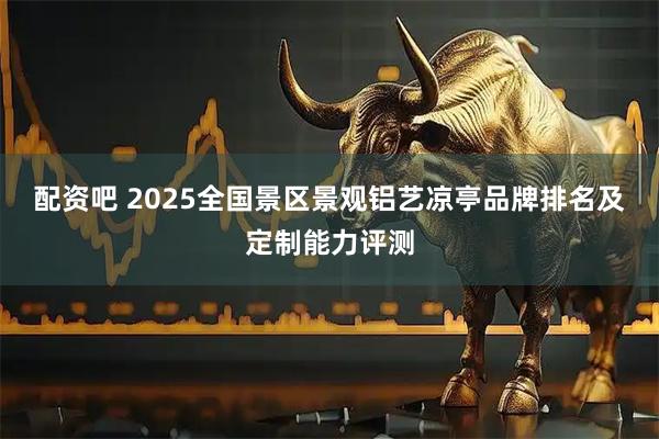 配资吧 2025全国景区景观铝艺凉亭品牌排名及定制能力评测