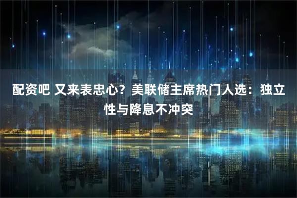 配资吧 又来表忠心？美联储主席热门人选：独立性与降息不冲突