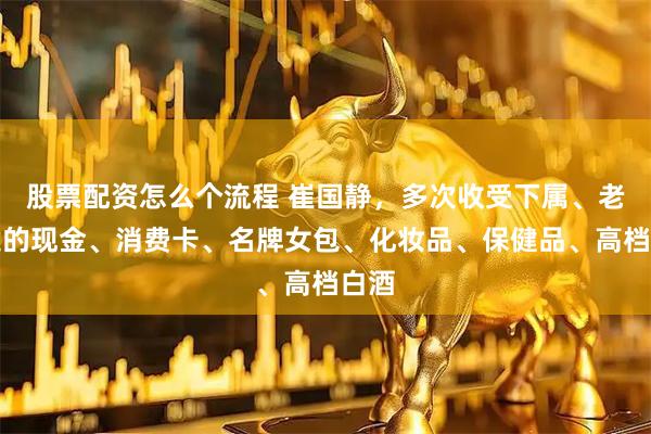 股票配资怎么个流程 崔国静，多次收受下属、老板送的现金、消费卡、名牌女包、化妆品、保健品、高档白酒