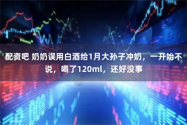 配资吧 奶奶误用白酒给1月大孙子冲奶，一开始不说，喝了120ml，还好没事