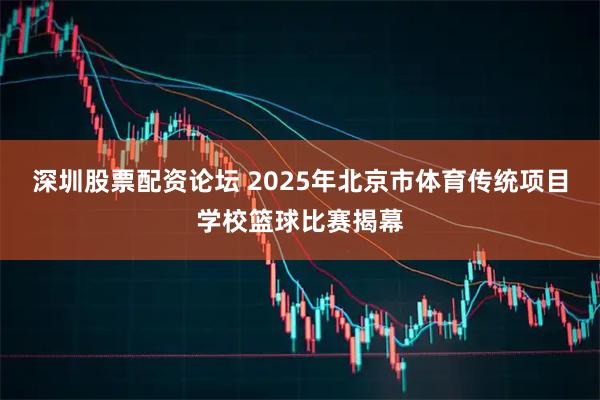 深圳股票配资论坛 2025年北京市体育传统项目学校篮球比赛揭幕