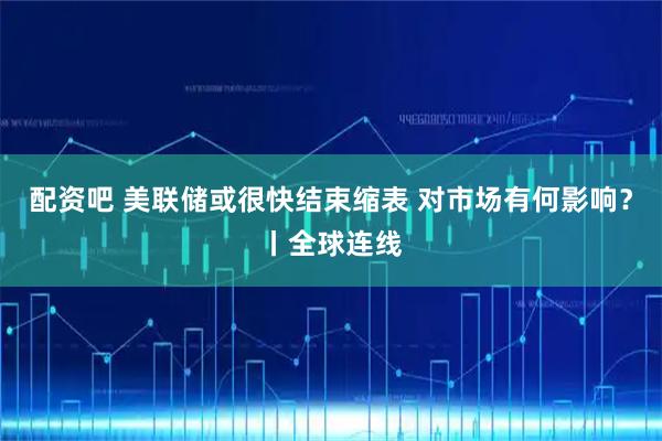 配资吧 美联储或很快结束缩表 对市场有何影响？丨全球连线