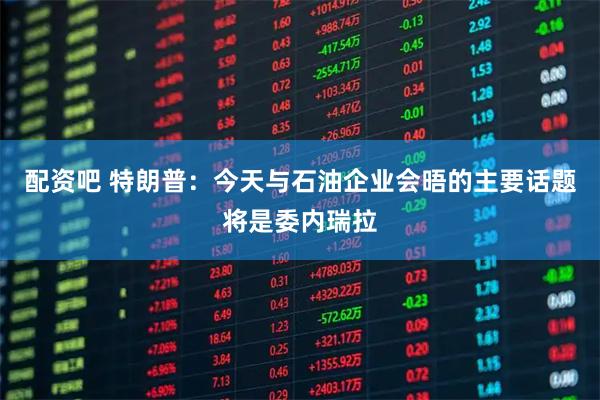 配资吧 特朗普：今天与石油企业会晤的主要话题将是委内瑞拉