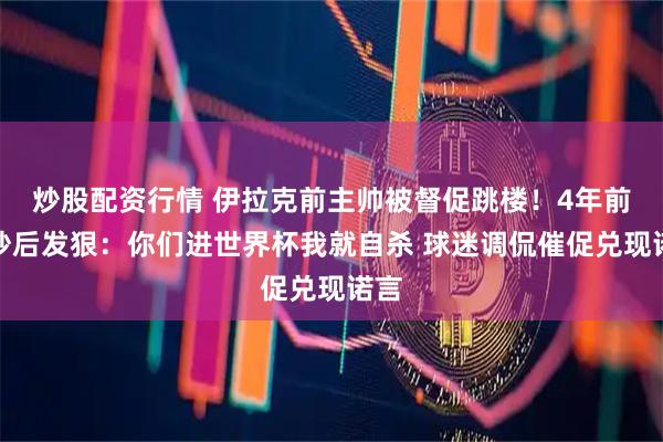 炒股配资行情 伊拉克前主帅被督促跳楼！4年前被炒后发狠：你们进世界杯我就自杀 球迷调侃催促兑现诺言