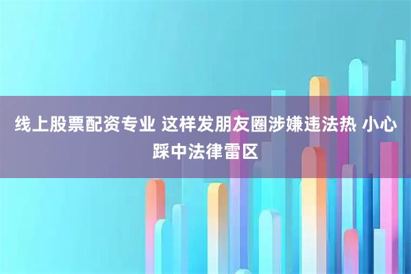 线上股票配资专业 这样发朋友圈涉嫌违法热 小心踩中法律雷区