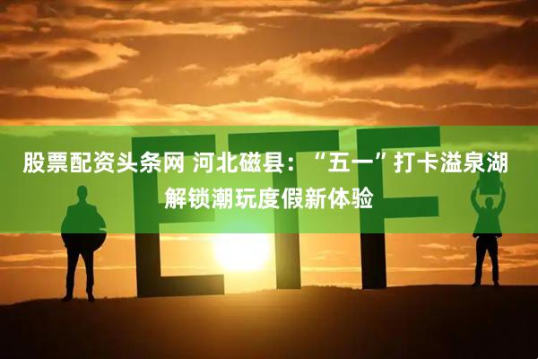 股票配资头条网 河北磁县：“五一”打卡溢泉湖 解锁潮玩度假新体验