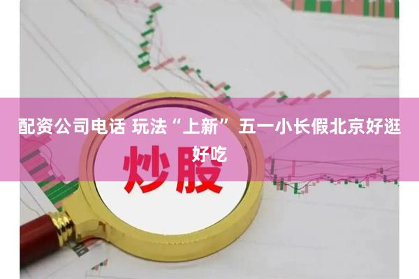 配资公司电话 玩法“上新” 五一小长假北京好逛好吃
