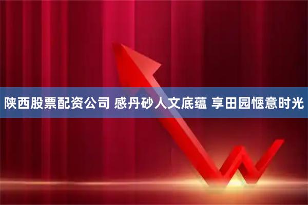 陕西股票配资公司 感丹砂人文底蕴 享田园惬意时光