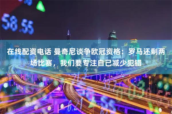 在线配资电话 曼奇尼谈争欧冠资格：罗马还剩两场比赛，我们要专注自己减少犯错