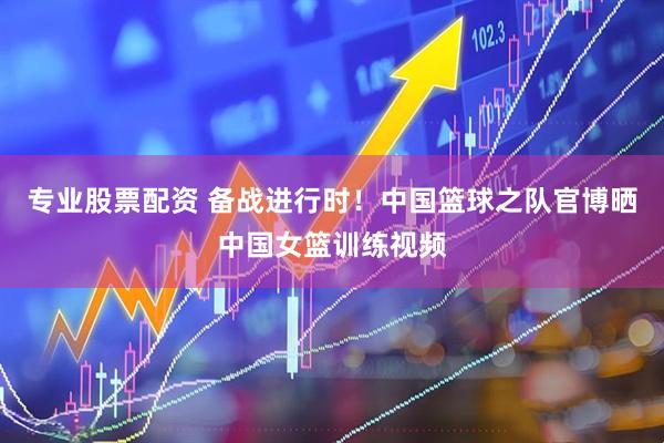 专业股票配资 备战进行时！中国篮球之队官博晒中国女篮训练视频