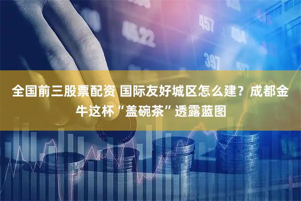 全国前三股票配资 国际友好城区怎么建？成都金牛这杯“盖碗茶”透露蓝图