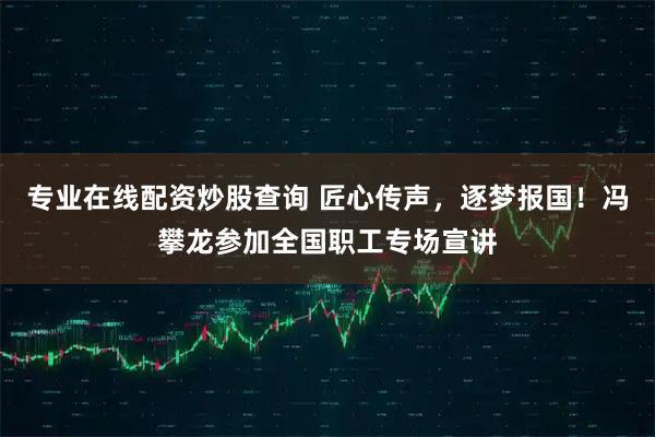 专业在线配资炒股查询 匠心传声，逐梦报国！冯攀龙参加全国职工专场宣讲