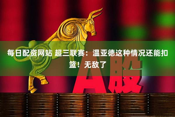 每日配资网站 超三联赛：温亚徳这种情况还能扣篮！无敌了