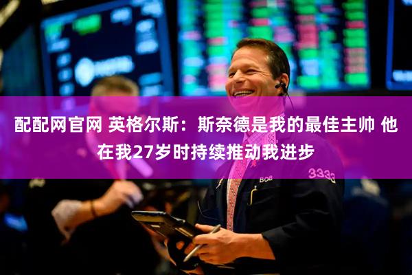 配配网官网 英格尔斯：斯奈德是我的最佳主帅 他在我27岁时持续推动我进步