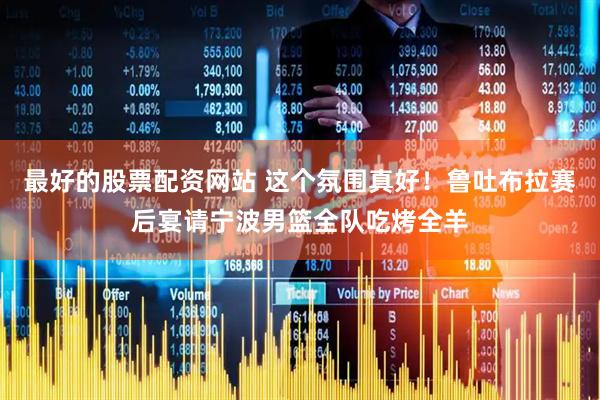 最好的股票配资网站 这个氛围真好！鲁吐布拉赛后宴请宁波男篮全队吃烤全羊
