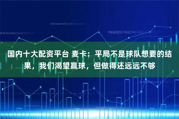 国内十大配资平台 麦卡：平局不是球队想要的结果，我们渴望赢球，但做得还远远不够