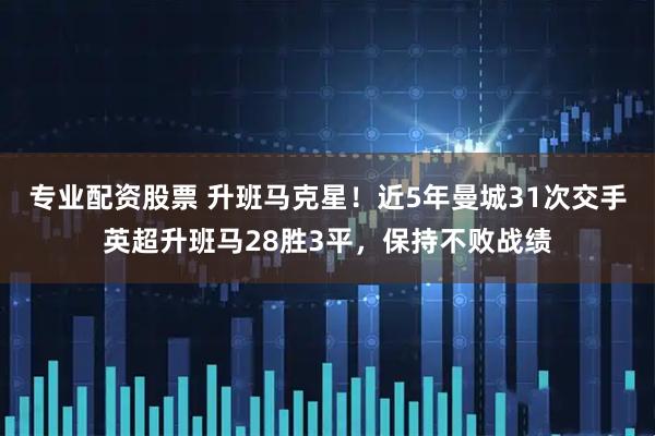 专业配资股票 升班马克星！近5年曼城31次交手英超升班马28胜3平，保持不败战绩