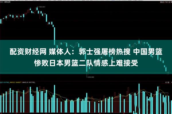 配资财经网 媒体人：郭士强屠榜热搜 中国男篮惨败日本男篮二队情感上难接受
