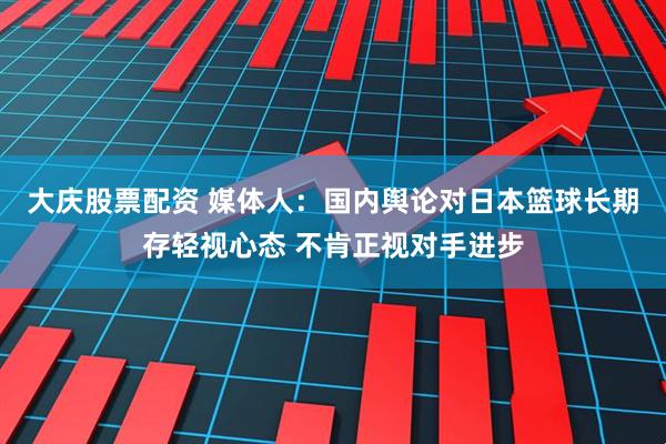 大庆股票配资 媒体人：国内舆论对日本篮球长期存轻视心态 不肯正视对手进步