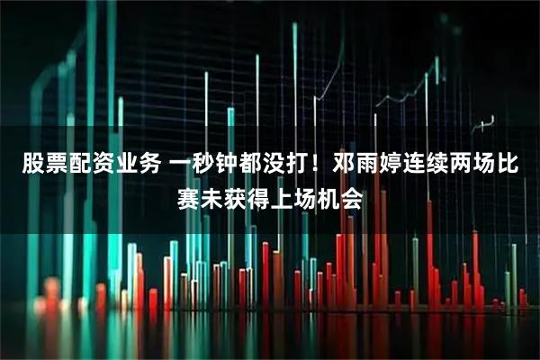 股票配资业务 一秒钟都没打！邓雨婷连续两场比赛未获得上场机会
