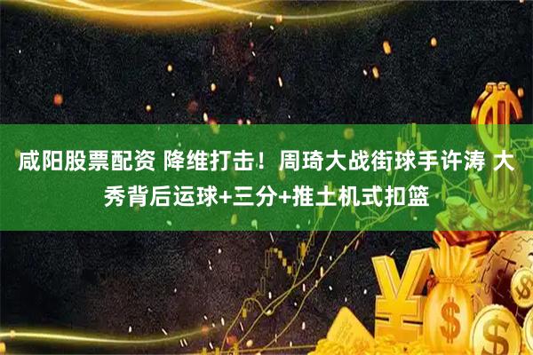 咸阳股票配资 降维打击！周琦大战街球手许涛 大秀背后运球+三分+推土机式扣篮